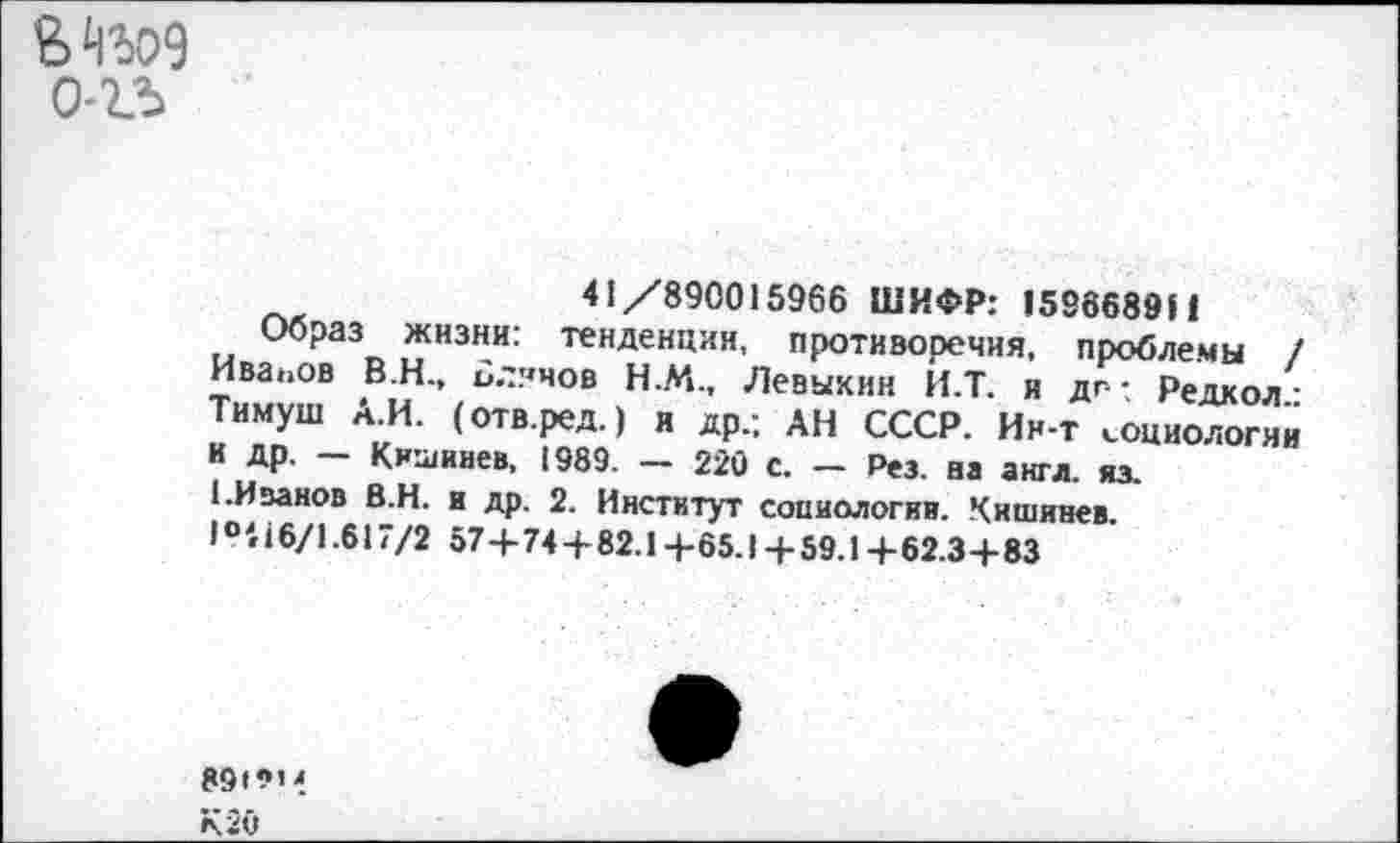 ﻿0-23
41/890015966 ШИФР: 1596689Н
Образ жизни: тенденции, противоречия, проблемы / Иванов В.Н., Блинов Н.М., Левыкин И.Т. и дг-; Редкол: Тимуш А.И. (отв.ред.) и др.; АН СССР. Ин-т социологии И Др. — Кишинев, 1989. — 220 с. — Рез. ва англ. из.
1.Иванов В.Н. и др. 2. Институт социологии. Кишинев. 1016/1.617/2 57+74+82.1 + 85.1 + 59.1 + 62.3+83
